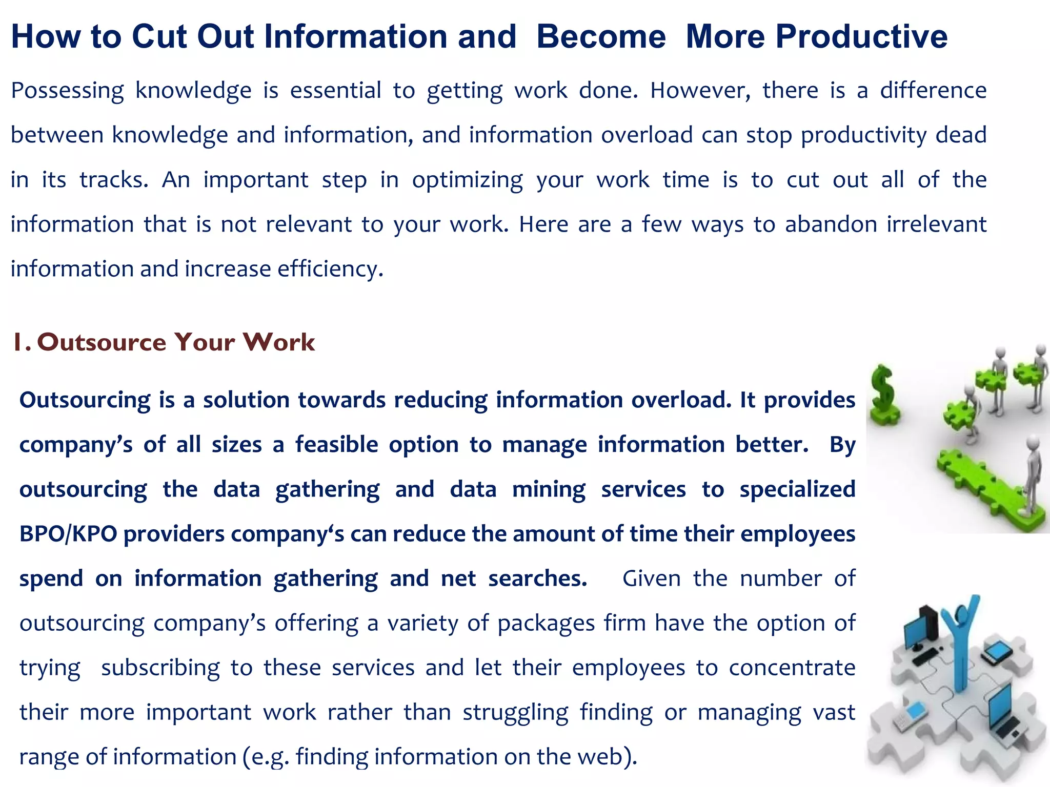 How to Cut Out Information and  Become  More Productive Possessing knowledge is essential to getting work done. However, there is a difference between knowledge and information, and information overload can stop productivity dead in its tracks. An important step in optimizing your work time is to cut out all of the information that is not relevant to your work. Here are a few ways to abandon irrelevant information and increase efficiency. Outsourcing is a solution towards reducing information overload. It provides company’s of all sizes a feasible option to manage information better.  By outsourcing the data gathering and data mining services to specialized BPO/KPO providers company‘s can reduce the amount of time their employees spend on information gathering and net searches.  Given the number of outsourcing company’s offering a variety of packages firm have the option of trying  subscribing to these services and let their employees to concentrate their more important work rather than struggling finding or managing vast range of information (e.g. finding information on the web). Outsource Your Work 