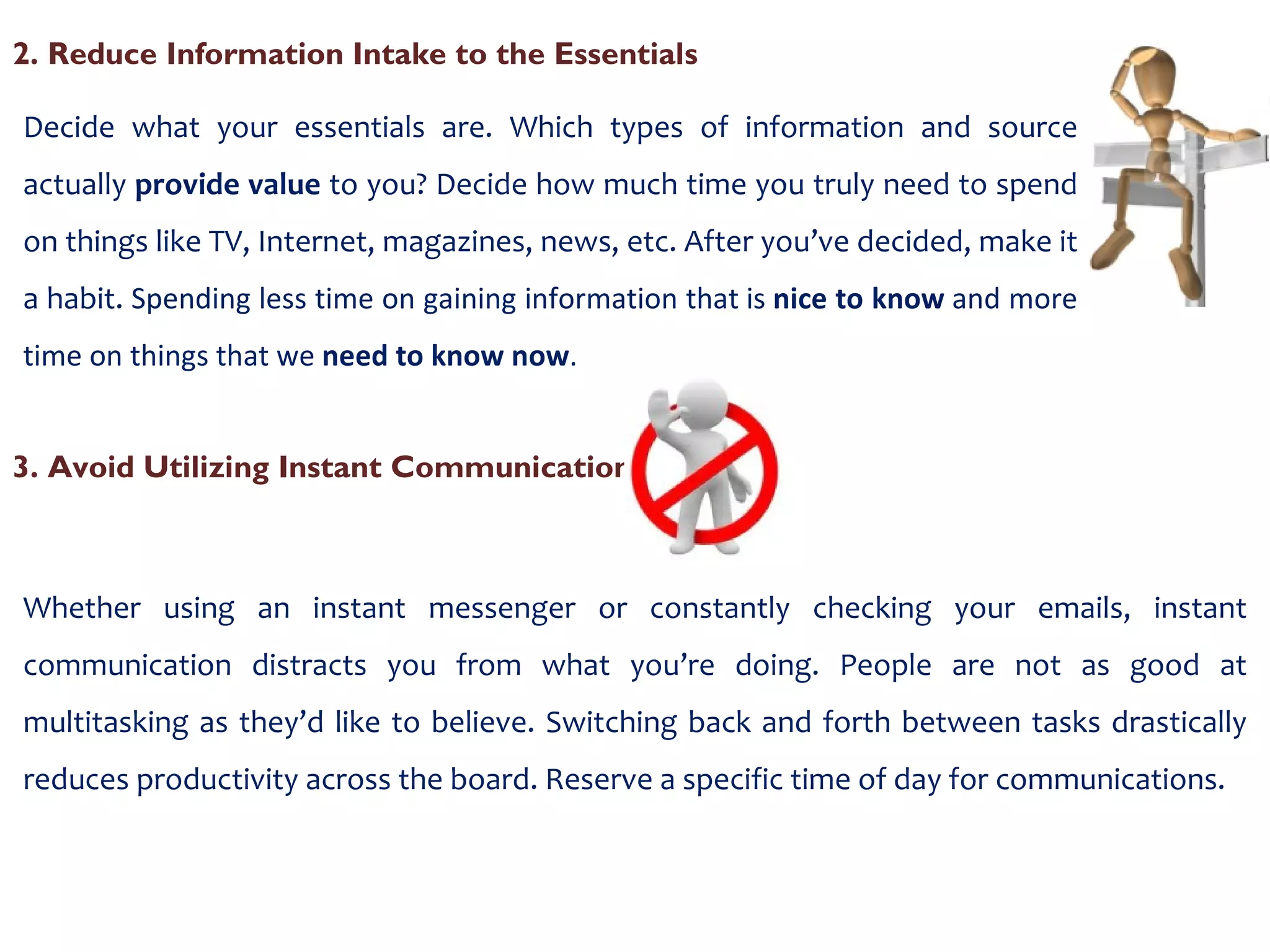 2. Reduce Information Intake to the Essentials  Decide what your essentials are. Which types of information and source actually  provide value  to you? Decide how much time you truly need to spend on things like TV, Internet, magazines, news, etc. After you’ve decided, make it a habit.  Spending less time on gaining information that is  nice to know  and more time on things that we  need to know now . 3. Avoid Utilizing Instant Communication Whether using an instant messenger or constantly checking your emails, instant communication distracts you from what you’re doing. People are not as good at multitasking as they’d like to believe. Switching back and forth between tasks drastically reduces productivity across the board. Reserve a specific time of day for communications. 