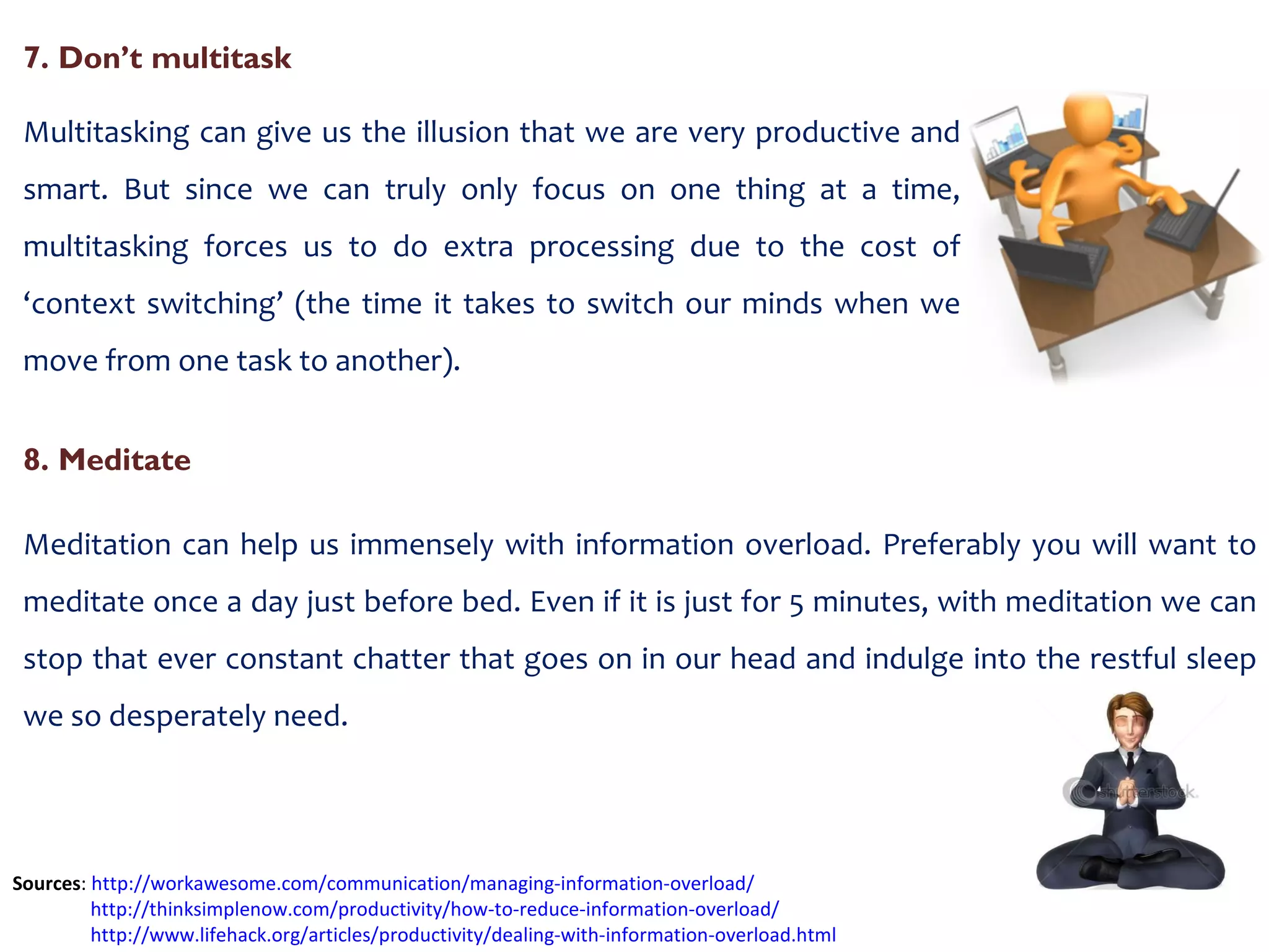 7. Don’t multitask Multitasking can give us the illusion that we are very productive and smart. But since we can truly only focus on one thing at a time, multitasking forces us to do extra processing due to the cost of ‘context switching’ (the time it takes to switch our minds when we move from one task to another). Sources :  http://workawesome.com/communication/managing-information-overload/   http://thinksimplenow.com/productivity/how-to-reduce-information-overload/ http://www.lifehack.org/articles/productivity/dealing-with-information-overload.html   8. Meditate Meditation can help us immensely with information overload. Preferably you will want to meditate once a day just before bed. Even if it is just for 5 minutes, with meditation we can stop that ever constant chatter that goes on in our head and indulge into the restful sleep we so desperately need. 