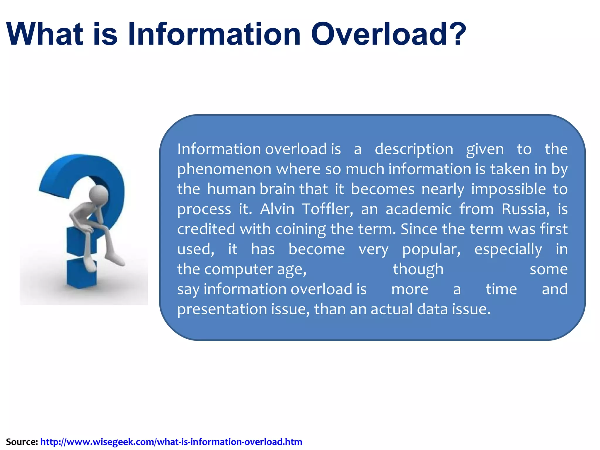 What is Information Overload?  Information overload is a description given to the phenomenon where so much information is taken in by the human brain that it becomes nearly impossible to process it. Alvin Toffler, an academic from Russia, is credited with coining the term. Since the term was first used, it has become very popular, especially in the computer age, though some say information overload is more a time and presentation issue, than an actual data issue. Source:  http://www.wisegeek.com/what-is-information-overload.htm   