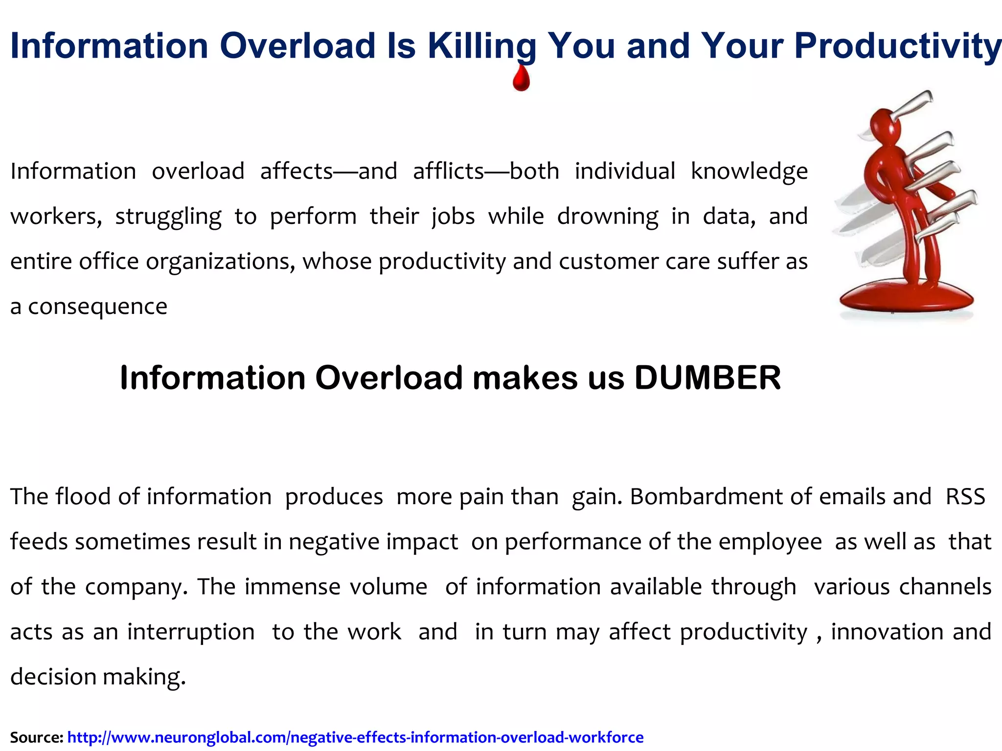 Information overload affects—and afflicts—both individual knowledge workers, struggling to perform their jobs while drowning in data, and entire office organizations, whose productivity and customer care suffer as a consequence Information Overload makes us DUMBER The flood of information  produces  more pain than  gain. Bombardment of emails and  RSS  feeds sometimes result in negative impact  on performance of the employee  as well as  that of the company. The immense volume  of information available through  various channels acts as an interruption  to the work  and  in turn may affect productivity , innovation and decision making.  Information Overload Is Killing You and Your Productivity Source:  http://www.neuronglobal.com/negative-effects-information-overload-workforce   