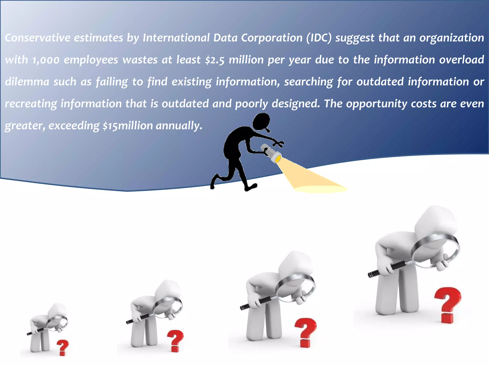 Conservative estimates by International Data Corporation (IDC) suggest that an organization with 1,000 employees wastes at least $2.5 million per year due to the information overload dilemma such as failing to find existing information, searching for outdated information or recreating information that is outdated and poorly designed. The opportunity costs are even greater, exceeding $15million annually.  