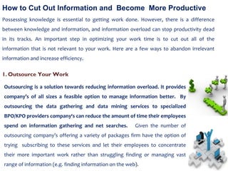 How to Cut Out Information and  Become  More Productive Possessing knowledge is essential to getting work done. However, there is a difference between knowledge and information, and information overload can stop productivity dead in its tracks. An important step in optimizing your work time is to cut out all of the information that is not relevant to your work. Here are a few ways to abandon irrelevant information and increase efficiency. Outsourcing is a solution towards reducing information overload. It provides company’s of all sizes a feasible option to manage information better.  By outsourcing the data gathering and data mining services to specialized BPO/KPO providers company‘s can reduce the amount of time their employees spend on information gathering and net searches.  Given the number of outsourcing company’s offering a variety of packages firm have the option of trying  subscribing to these services and let their employees to concentrate their more important work rather than struggling finding or managing vast range of information (e.g. finding information on the web). Outsource Your Work 