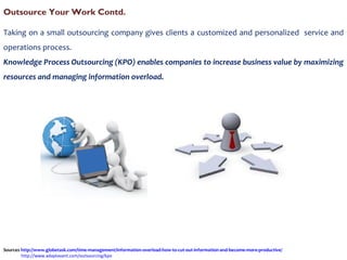 Taking on a small outsourcing company gives clients a customized and personalized  service and operations process. Knowledge Process Outsourcing (KPO) enables companies to increase business value by maximizing resources and managing information overload. Outsource Your Work Contd. Sources  http://www.globetask.com/time-management/information-overload-how-to-cut-out-information-and-become-more-productive/   http://www.adaptavant.com/outsourcing/kpo   