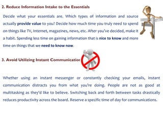 2. Reduce Information Intake to the Essentials  Decide what your essentials are. Which types of information and source actually  provide value  to you? Decide how much time you truly need to spend on things like TV, Internet, magazines, news, etc. After you’ve decided, make it a habit.  Spending less time on gaining information that is  nice to know  and more time on things that we  need to know now . 3. Avoid Utilizing Instant Communication Whether using an instant messenger or constantly checking your emails, instant communication distracts you from what you’re doing. People are not as good at multitasking as they’d like to believe. Switching back and forth between tasks drastically reduces productivity across the board. Reserve a specific time of day for communications. 