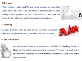4. Purpose  “ Start with the end in mind” before you’re about to do something. Doing this helps you become very efficient at managing your time. Having a clear purpose to your time keeps you on track and focused, while allowing you clearly recognize distractions. 5. Planning  Schedule time to ‘work’ on each of the essential information tasks. You might want to break these tasks into smaller items. 6. Set Time Limits We all have our information weaknesses, whether it’s checking the latest blogs, playing online games, watching too much TV, or carrying a cell phone or blackberry. By setting time limits for tasks, it forces us to get down to the bare essentials.  