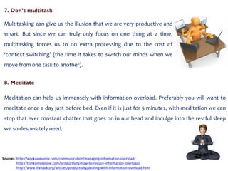 7. Don’t multitask Multitasking can give us the illusion that we are very productive and smart. But since we can truly only focus on one thing at a time, multitasking forces us to do extra processing due to the cost of ‘context switching’ (the time it takes to switch our minds when we move from one task to another). Sources :  http://workawesome.com/communication/managing-information-overload/   http://thinksimplenow.com/productivity/how-to-reduce-information-overload/ http://www.lifehack.org/articles/productivity/dealing-with-information-overload.html   8. Meditate Meditation can help us immensely with information overload. Preferably you will want to meditate once a day just before bed. Even if it is just for 5 minutes, with meditation we can stop that ever constant chatter that goes on in our head and indulge into the restful sleep we so desperately need. 