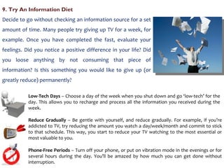 9. Try An Information Diet  Decide to go without checking an information source for a set amount of time. Many people try giving up TV for a week, for example. Once you have completed the fast, evaluate your feelings. Did you notice a positive difference in your life? Did you loose anything by not consuming that piece of information? Is this something you would like to give up (or greatly reduce) permanently?  Low-Tech Days  – Choose a day of the week when you shut down and go ‘low-tech’ for the day. This allows you to recharge and process all the information you received during the week.  Reduce Gradually  – Be gentle with yourself, and reduce gradually. For example, if you’re addicted to TV, try reducing the amount you watch a day/week/month and commit to stick to that schedule. This way, you start to reduce your TV watching to the most essential or most valuable to you. Phone-Free Periods  – Turn off your phone, or put on vibration mode in the evenings or for several hours during the day. You’ll be amazed by how much you can get done without interruption. 