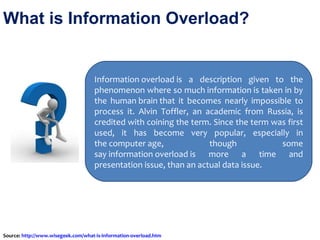 What is Information Overload?  Information overload is a description given to the phenomenon where so much information is taken in by the human brain that it becomes nearly impossible to process it. Alvin Toffler, an academic from Russia, is credited with coining the term. Since the term was first used, it has become very popular, especially in the computer age, though some say information overload is more a time and presentation issue, than an actual data issue. Source:  http://www.wisegeek.com/what-is-information-overload.htm   