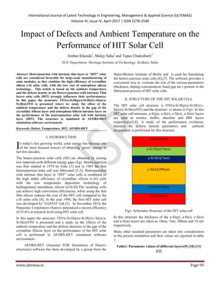 International Journal of Latest Technology in Engineering, Management & Applied Science (IJLTEMAS)
Volume VI, Issue IV, April 2017 | ISSN 2278-2540
www.ijltemas.in Page 99
Impact of Defects and Ambient Temperature on the
Performance of HIT Solar Cell
Ambar Khanda1
, Malay Saha2
and Tapas Chakrabarti3
ECE Department, Heritage Institute of Technology, Kolkata, India
Abstract: Heterojunction with intrinsic thin layer or “HIT” solar
cells are considered favorable for large-scale manufacturing of
solar modules, as they combine the high efficiency of crystalline
silicon c-Si solar cells, with the low cost of amorphous silicon
technology. This article is based on the ambient temperature
and the defects density in the Hetero-junction with Intrinsic Thin
layers solar cells (HIT) strongly influences their performances.
In this paper the structure: ITO/a-Si:H(p)/a-Si:H(i)/c-Si(n)/a-
Si:H(n)/ITO is presented where we study the effect of the
ambient temperature and the defects density in the gap of the
crystalline Silicon layer and amorphous Silicon intrinsic layer on
the performance of the heterojunction solar cell with intrinsic
layer (HIT). The structure is simulated in AFORS-HET
simulation software environment.
Keywords: Defect, Temperature, HIT, AFORS-HET
I. INTRODUCTION
n today's fast growing world, solar energy has become one
of the most focused sources of obtaining „green‟ energy in
last few decades.
The hetero-junction solar cells (HJ) are obtained by joining
two materials with different energy gaps (Eg). Hetero-junction
was first studied in 1974 by Fuhs [1] and in 1983 the first
heterojunction solar cell was fabricated [2-3]. Heterojunction
with intrinsic thin layer or “HIT” solar cells is combined of
the high stable efficiency of crystalline silicon (c-Si) cells
with the low temperature deposition technology of
hydrogenated amorphous silicon (a-Si:H).The resulting cells
can achieve high conversion efficiencies, while using the thin
film silicon reduces the cost of the HIT cell compared to the
c-Si solar cells [4]. In the year 1994, the first HIT solar cell
was developed by „SANYO‟ Ltd [5]. In November 2014, the
Panasonic Corporation (Sanyo) announced a record efficiency
of 25.6% at research level using HIT solar cell.
In this paper the structure: ITO/a-Si:H(p)/a-Si:H(i)/c-Si(n)/a-
Si:H(n)/ITO is presented and a study on the effects of the
ambient temperature and the defects densities in the gap of the
crystalline Silicon layer on the performance of the HIT solar
cell is performed in AFORS-HET simulation software
environment.
AFORS-HET (Automat FOR Simulation of Hetero-
structures) software has been developed by a group from the
Hahn-Meitner Institute of Berlin and is used for Simulating
the hetero-junction solar cells [6],[7]. The software provides a
convenient way to evaluate the role of the various parameters
(thickness, doping concentration, band gap etc.) present in the
fabrication process of HIT solar cells.
II. STRUCTURE OF THE HIT SOLAR CELL
The HIT solar cell structure is ITO/a-Si:H(p)/a-Si:H(i)/c-
Si(n)/a-Si:H(n)/ITO and the structure is shown in Fig1. In this
HIT solar cell structure, a-Si(p), a-Si(i), c-Si(n), a-Si(n) layers
are used as emitter, buffer, absorber and BSF layers
respectively[5,8]. A study of the performance evolution,
basedon the defects density parameters and ambient
temperature is performed for this structure.
ITO(contact)
a-Si:H(p)(10nm)
a-Si:H(i)(7nm)
c-Si(n)(300um)
a-Si(n)(10nm)
ITO(contact)
Fig1: Schematic Structure of the HIT solar cell
In this structure the thickness of the a-Si(p), a-Si(i), c-Si(n)
and a-Si(n) layers are taken as 10nm, 7nm, 300um and 10 nm
respectively.
Many other standard parameters are taken into consideration
in the present simulation and their values are reported in table
1.
Table1: Parameter values of different layers[9] [10] [11]
[12]
I
 