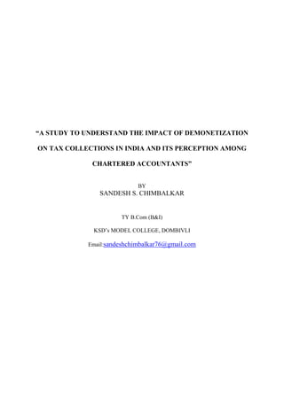 “A STUDY TO UNDERSTAND THE IMPACT OF DEMONETIZATION
ON TAX COLLECTIONS IN INDIA AND ITS PERCEPTION AMONG
CHARTERED ACCOUNTANTS”
BY
SANDESH S. CHIMBALKAR
TY B.Com (B&I)
KSD‘s MODEL COLLEGE, DOMBIVLI
Email:sandeshchimbalkar76@gmail.com
 