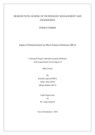 MUKESH PATEL SCHOOL OF TECHNOLOGY MANAGEMENT AND
ENGINEERING
SVKM’S NMIMS
Impact of Demonetisation on Micro Finance Institutions (RP-I)
A Research Project submitted in partial fulfilment
of the requirements for the degree of
MBA (Tech)
By
Kanishk Agarwal (I001)
Atharv Johri (I014)
Idhanta Kakkar (I015)
Under Supervision
Of
Dr. Anuja Agarwal
Year of Graduation - 2018
 