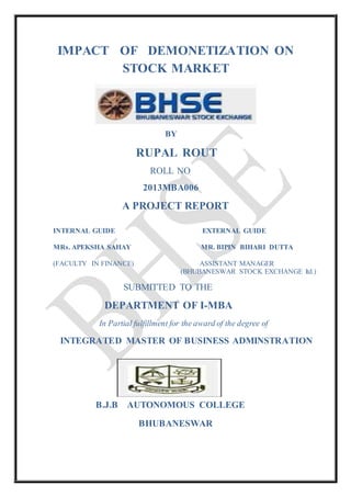 IMPACT OF DEMONETIZATION ON
STOCK MARKET
BY
RUPAL ROUT
ROLL NO
2013MBA006
A PROJECT REPORT
INTERNAL GUIDE EXTERNAL GUIDE
MRs. APEKSHA SAHAY MR. BIPIN BIHARI DUTTA
(FACULTY IN FINANCE) ASSISTANT MANAGER
(BHUBANESWAR STOCK EXCHANGE ltd.)
SUBMITTED TO THE
DEPARTMENT OF I-MBA
In Partial fulfillment for the award of the degree of
INTEGRATED MASTER OF BUSINESS ADMINSTRATION
B.J.B AUTONOMOUS COLLEGE
BHUBANESWAR
 
