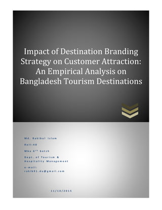 Impact of Destination Branding
Strategy on Customer Attraction:
An Empirical Analysis on
Bangladesh Tourism Destinations
M d . R a k i b u l I s l a m
R o l l : 4 8
M b a 6 t h b a t c h
D e p t . o f T o u r i s m &
H o s p i t a l i t y M a n a g e m e n t
e - m a i l :
r a k i b 9 1 . d u @ g m a i l . c o m
1 1 / 1 0 / 2 0 1 5
 