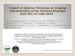 Impact of detector thickness on imaging
   characteristics of the Siemens Biograph
          DUO PET/CT with GATE

N. N. Chatzisavvasd, T. J. Sevvosd, Em. M. Vlamakisd, A. A.
Fotopoulos d, X. A. Argyriou d X. Tsantilasb, S. Kottoub ,
P.H.Yannakopoulosd, A. Louizib , I. Kandarakisc, J. Malamitsib and
D. Nikolopoulosa


        a   Department of Physics, Chemistry and Material Science, Technological Educational
          Institute (TEI) of Piraeus, Petrou Ralli & Thivon 250, 122 44,Aigaleo,Athens,Greece
         b Medical Physics Department, Medical School, University of Athens, Mikras Asias 75,
                                         11527, Athens, Greece
       c Department of Medical Instruments Technology, Technological Educational Institution
                       of Athens, Ag. Spyridonos, Aigaleo, 122 10 Athens, Greece
            d Department of Engineering of Electronic and Computer Systems,Technological
                  Educational Institute (TEI) of Piraeus, Petrou Ralli & Thivon 250, 122
                                        44,Aigaleo,Athens,Greece




                                                       International Scientific Conference eRA-7
 