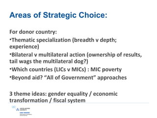 Areas of Strategic Choice:
For donor country:
•Thematic specialization (breadth v depth;
experience)
•Bilateral v multilateral action (ownership of results,
tail wags the multilateral dog?)
•Which countries (LICs v MICs) : MIC poverty
•Beyond aid? “All of Government” approaches
3 theme ideas: gender equality / economic
transformation / fiscal system
 
