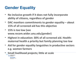 Gender Equality
• No inclusive growth if it does not fully incorporate
ability of citizens, regardless of gender
• DAC monitors commitments to gender equality – about
15% of all screened aid has this objective
• 15% is too low (see
www.recom.wider.unu.edu/gender)
• Highest in education: 30% of all screened aid. Health:
maternal health a priority but family planning too low
• Aid for gender equality languishes in productive sectors
e.g. women farmers
• Small livelihood projects; little at scale
 