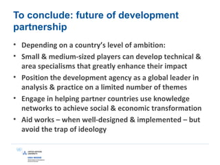 To conclude: future of development
partnership
• Depending on a country’s level of ambition:
• Small & medium-sized players can develop technical &
area specialisms that greatly enhance their impact
• Position the development agency as a global leader in
analysis & practice on a limited number of themes
• Engage in helping partner countries use knowledge
networks to achieve social & economic transformation
• Aid works – when well-designed & implemented – but
avoid the trap of ideology
 