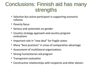 Conclusions: Finnish aid has many
strengths
• Selective but active participant in supporting economic
reforms
• Poverty focus
• Serious and systematic on gender
• Country strategy approach and country program
evaluations
• Important role in “new deal” for fragile states
• Many “best practices” in areas of comparative advantage
• Assessment of multilateral organizations
• Strong humanitarian aid program
• Transparent evaluation
• Constructive relationships with recipients and other donors
 