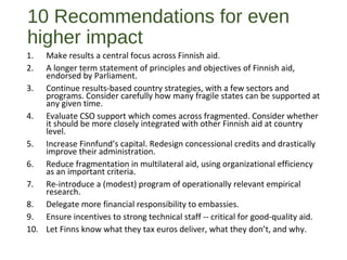 10 Recommendations for even
higher impact
1. Make results a central focus across Finnish aid.
2. A longer term statement of principles and objectives of Finnish aid,
endorsed by Parliament.
3. Continue results-based country strategies, with a few sectors and
programs. Consider carefully how many fragile states can be supported at
any given time.
4. Evaluate CSO support which comes across fragmented. Consider whether
it should be more closely integrated with other Finnish aid at country
level.
5. Increase Finnfund’s capital. Redesign concessional credits and drastically
improve their administration.
6. Reduce fragmentation in multilateral aid, using organizational efficiency
as an important criteria.
7. Re-introduce a (modest) program of operationally relevant empirical
research.
8. Delegate more financial responsibility to embassies.
9. Ensure incentives to strong technical staff -- critical for good-quality aid.
10. Let Finns know what they tax euros deliver, what they don’t, and why.
 