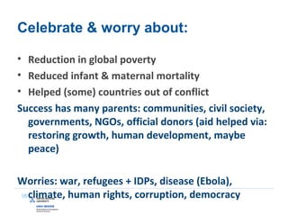 Celebrate & worry about:
• Reduction in global poverty
• Reduced infant & maternal mortality
• Helped (some) countries out of conflict
Success has many parents: communities, civil society,
governments, NGOs, official donors (aid helped via:
restoring growth, human development, maybe
peace)
Worries: war, refugees + IDPs, disease (Ebola),
climate, human rights, corruption, democracy
 