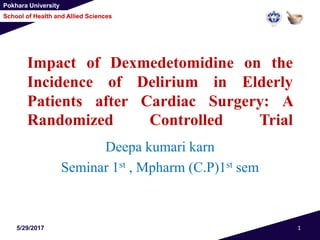 Pokhara University
School of Health and Allied Sciences
Impact of Dexmedetomidine on the
Incidence of Delirium in Elderly
Patients after Cardiac Surgery: A
Randomized Controlled Trial
Deepa kumari karn
Seminar 1st , Mpharm (C.P)1st sem
5/29/2017 1
 
