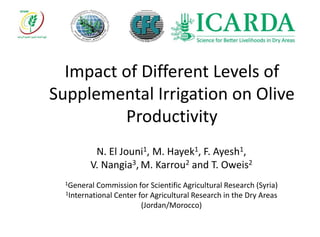 Impact of Different Levels of
Supplemental Irrigation on Olive
Productivity
N. El Jouni1, M. Hayek1, F. Ayesh1,
V. Nangia3, M. Karrou2 and T. Oweis2
1General Commission for Scientific Agricultural Research (Syria)
1International Center for Agricultural Research in the Dry Areas
(Jordan/Morocco)
 