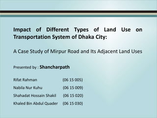 Impact of Different Types of Land Use on
Transportation System of Dhaka City:
A Case Study of Mirpur Road and Its Adjacent Land Uses
Presented by : Shancharpath
Rifat Rahman

(06 15 005)

Nabila Nur Kuhu

(06 15 009)

Shahadat Hossain Shakil

(06 15 020)

Khaled Bin Abdul Quader

(06 15 030)

 