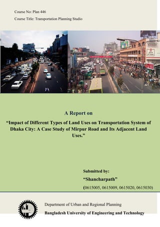 Course No: Plan 446
Course Title: Transportation Planning Studio

A Report on
“Impact of Different Types of Land Uses on Transportation System of
Dhaka City: A Case Study of Mirpur Road and Its Adjacent Land
Uses.”

Submitted by:

“Shancharpath”
(0615005, 0615009, 0615020, 0615030)

Department of Urban and Regional Planning
Bangladesh University of Engineering and Technology

 