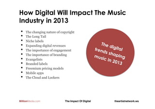 11 Ways Digital Will Shape The Music
Industry in 2013
 •    The changing nature of copyright
 •    The Long Tail
 •    Niche labels
 •                                                         The
      Expanding digital revenues                                digit
 •                                                      tren         al
      The importance of engagement                          ds sh
 •    The importance of branding                        mus       apin
                                                                       g
 •    Evangelists                                           ic in
                                                                  2013
 •    Branded labels
 •    Freemium pricing models
 •    Mobile apps
 •    The Cloud and Lockers




MillionMedia.com               The Impact Of Digital!             theartistnetwork.ws!
 