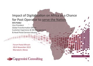 Impact	
  of	
  Digitaliza7on	
  on	
  Africa	
  as	
  a	
  Chance	
  
for	
  Post	
  Operator	
  to	
  serve	
  the	
  Na7on	
  
Dirk	
  Palder	
  
Vice	
  President	
  
Global	
  Transforma7on	
  Oﬃcer	
  
Customer	
  Experience	
  &	
  SM-­‐Management	
  
&	
  Head	
  Postal	
  Service	
  Industry	
  

	
  
Forum	
  Postal	
  Africain	
  	
  
28.th	
  November	
  2013	
  
Marrakech,	
  Maroc	
  
Transform	
  to	
  the	
  power	
  of	
  digital	
  

 