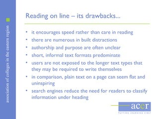 associationofcollegesintheeasternregion
Reading on line – its drawbacks...
• it encourages speed rather than care in reading
• there are numerous in built distractions
• authorship and purpose are often unclear
• short, informal text formats predominate
• users are not exposed to the longer text types that
they may be required to write themselves
• in comparison, plain text on a page can seem flat and
uninspiring
• search engines reduce the need for readers to classify
information under heading
 