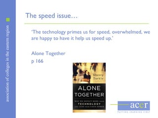 associationofcollegesintheeasternregion
The speed issue…
‘The technology primes us for speed, overwhelmed, we
are happy to have it help us speed up.’
Alone Together
p 166
 