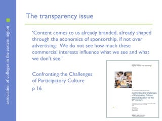 associationofcollegesintheeasternregion
The transparency issue
‘Content comes to us already branded, already shaped
through the economics of sponsorship, if not over
advertising. We do not see how much these
commercial interests influence what we see and what
we don’t see.’
Confronting the Challenges
of Participatory Culture
p 16
 