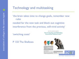 associationofcollegesintheeasternregion
Technology and multitasking
‘the brain takes time to change goals, remember new
rules
needed for the new task and block out cognitive
interference from the previous, still-vivid activity’
‘switching costs’
P 133 The Shallows
 