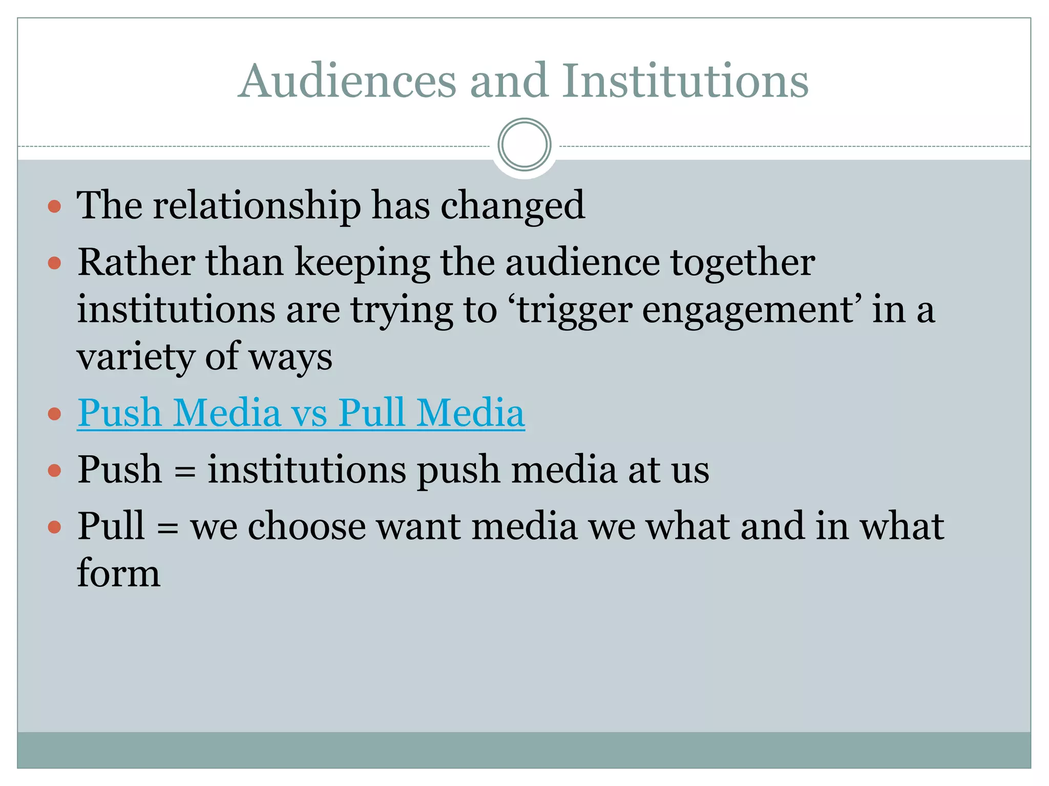 Audiences and Institutions
 The relationship has changed
 Rather than keeping the audience together
institutions are trying to ‘trigger engagement’ in a
variety of ways
 Push Media vs Pull Media
 Push = institutions push media at us
 Pull = we choose want media we what and in what
form
 
