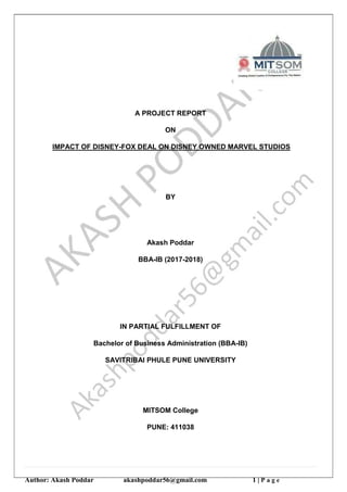 Author: Akash Poddar akashpoddar56@gmail.com 1 | P a g e
A PROJECT REPORT
ON
IMPACT OF DISNEY-FOX DEAL ON DISNEY OWNED MARVEL STUDIOS
BY
Akash Poddar
BBA-IB (2017-2018)
IN PARTIAL FULFILLMENT OF
Bachelor of Business Administration (BBA-IB)
SAVITRIBAI PHULE PUNE UNIVERSITY
MITSOM College
PUNE: 411038
 