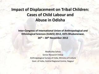 Impact of Displacement on Tribal Children:
        Cases of Child Labour and
             Abuse in Odisha

   Inter-Congress of International Union of Anthropological and
      Ethnological Sciences (IUAES) 2012, KIITs Bhubaneswar,
                    26th – 30th November 2012



                               Madhulika Sahoo
                           Senior Research Fellow
             Anthropological Survey of India, Ministry of Culture
               Govt. of India, Central Regional Centre, Nagpur
 