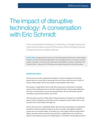 From computational biology to 3-D printing, Google’s executive
chairman provides a look into the future of technologies that will
change business models and lives.
In this video, Google executive chairman Eric Schmidt explores the phenomenon of technological
disruption and selects those technologies likely to have the greatest impact on economies, business
models, and people. This interview was conducted by James Manyika, a director in McKinsey’s San
Francisco office, in February 2013. What follows is an edited transcript of Eric Schmidt’s remarks.
Biology goes digital
The screen that you want to apply about technology is not what technologies are interesting,
because there are so many that are interesting. You want to look at which ones have a chance of
having a volume impact on many, many people, or large segments of the society.
We’re going, in a single lifetime, from a small elite having access to information to essentially
everyone in the world having access to all of the world’s information. That has huge implications
for privacy, communications, security, the way people behave, the way information is spread,
censorship, how governments behave, and so forth.
That’s the primary narrative, I think, today. It changes education. It changes the way intellectual
property works, it changes the way businesses work, it changes the way the media works, on and
on and on. We’re in the middle of that right now.
The one that comes next is undoubtedly biology. The same tools and techniques for combinatorial
calculations, the kind of analytical computer use that we do today, when applied to biological
systems, has an even greater impact. As we begin to say, “We’re going to take the analog world of
biology—how genes work, how diseases work—put them in a digital framework, calculate for a
while, do some machine learning on how things happen,” we’ll be able to not only help you become
The impact of disruptive
technology: A conversation
with Eric Schmidt
 