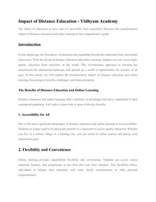 Impact of Distance Education - Vidhyam Academy
The future of education is here, and it’s accessible from anywhere! Discover the transformative
impact of distance education and online learning in this comprehensive guide.
Introduction
In this digital age, the boundaries of education are expanding beyond the traditional brick-and-mortar
classrooms. With the advent of distance education and online learning, students can now access high-
quality education from anywhere in the world. This revolutionary approach to learning has
transformed the educational landscape and opened up a world of opportunities for learners of all
ages. In this article, we will explore the transformative impact of distance education and online
learning, discussing its benefits, challenges, and future prospects.
The Benefits of Distance Education and Online Learning
Distance education and online learning offer a plethora of advantages that have contributed to their
widespread popularity. Let’s take a closer look at some of the key benefits:
1. Accessibility for All
One of the most significant advantages of distance education and online learning is its accessibility.
Students no longer need to be physically present in a classroom to access quality education. Whether
you live in a remote village or a bustling city, you can enroll in online courses and pursue your
educational goals.
2. Flexibility and Convenience
Online learning provides unparalleled flexibility and convenience. Students can access course
materials, lectures, and assignments at any time that suits their schedule. This flexibility allows
individuals to balance their education with work, family commitments, or other personal
responsibilities.
 