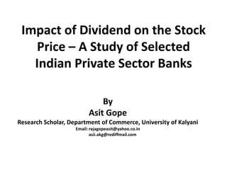 Impact of Dividend on the Stock
Price – A Study of Selected
Indian Private Sector Banks
By
Asit Gope
Research Scholar, Department of Commerce, University of Kalyani
Email: rajagopeasit@yahoo.co.in
asii.akg@rediffmail.com
 