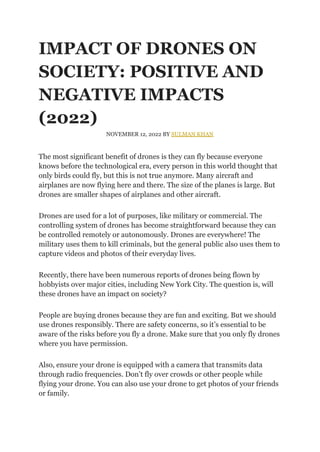 IMPACT OF DRONES ON
SOCIETY: POSITIVE AND
NEGATIVE IMPACTS
(2022)
NOVEMBER 12, 2022 BY SULMAN KHAN
The most significant benefit of drones is they can fly because everyone
knows before the technological era, every person in this world thought that
only birds could fly, but this is not true anymore. Many aircraft and
airplanes are now flying here and there. The size of the planes is large. But
drones are smaller shapes of airplanes and other aircraft.
Drones are used for a lot of purposes, like military or commercial. The
controlling system of drones has become straightforward because they can
be controlled remotely or autonomously. Drones are everywhere! The
military uses them to kill criminals, but the general public also uses them to
capture videos and photos of their everyday lives.
Recently, there have been numerous reports of drones being flown by
hobbyists over major cities, including New York City. The question is, will
these drones have an impact on society?
People are buying drones because they are fun and exciting. But we should
use drones responsibly. There are safety concerns, so it’s essential to be
aware of the risks before you fly a drone. Make sure that you only fly drones
where you have permission.
Also, ensure your drone is equipped with a camera that transmits data
through radio frequencies. Don’t fly over crowds or other people while
flying your drone. You can also use your drone to get photos of your friends
or family.
 