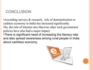 •According surveys & research, role of demonetization or
cashless economy in India has increased significantly.
•So, the role of Internet also likewise other such government
policies have also had a major impact.
•There is significant need of increasing the literacy rate
and also spread awareness among rural people in India
about cashless economy.
CONCLUSION
 