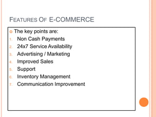 FEATURES OF E-COMMERCE
 The key points are:
1. Non Cash Payments
2. 24x7 Service Availability
3. Advertising / Marketing
4. Improved Sales
5. Support
6. Inventory Management
7. Communication Improvement
 