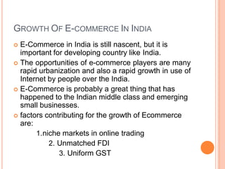 GROWTH OF E-COMMERCE IN INDIA
 E-Commerce in India is still nascent, but it is
important for developing country like India.
 The opportunities of e-commerce players are many
rapid urbanization and also a rapid growth in use of
Internet by people over the India.
 E-Commerce is probably a great thing that has
happened to the Indian middle class and emerging
small businesses.
 factors contributing for the growth of Ecommerce
are:
1.niche markets in online trading
2. Unmatched FDI
3. Uniform GST
 