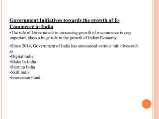 Government Initiatives towards the growth of E-
Commerce in India
•The role of Government in increasing growth of e-commerce is very
important plays a huge role in the growth of Indian Economy.
•Since 2014, Government of India has announced various initiativessuch
as
•Digital India
•Make In India
•Start up India
•Skill India
•Innovation Fund
 