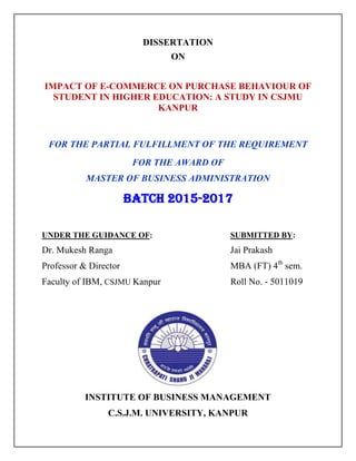DISSERTATION
ON
IMPACT OF E-COMMERCE ON PURCHASE BEHAVIOUR OF
STUDENT IN HIGHER EDUCATION: A STUDY IN CSJMU
KANPUR
FOR THE PARTIAL FULFILLMENT OF THE REQUIREMENT
FOR THE AWARD OF
MASTER OF BUSINESS ADMINISTRATION
Batch 2015-2017
UNDER THE GUIDANCE OF: SUBMITTED BY:
Dr. Mukesh Ranga Jai Prakash
Professor & Director MBA (FT) 4th
sem.
Faculty of IBM, CSJMU Kanpur Roll No. - 5011019
INSTITUTE OF BUSINESS MANAGEMENT
C.S.J.M. UNIVERSITY, KANPUR
 