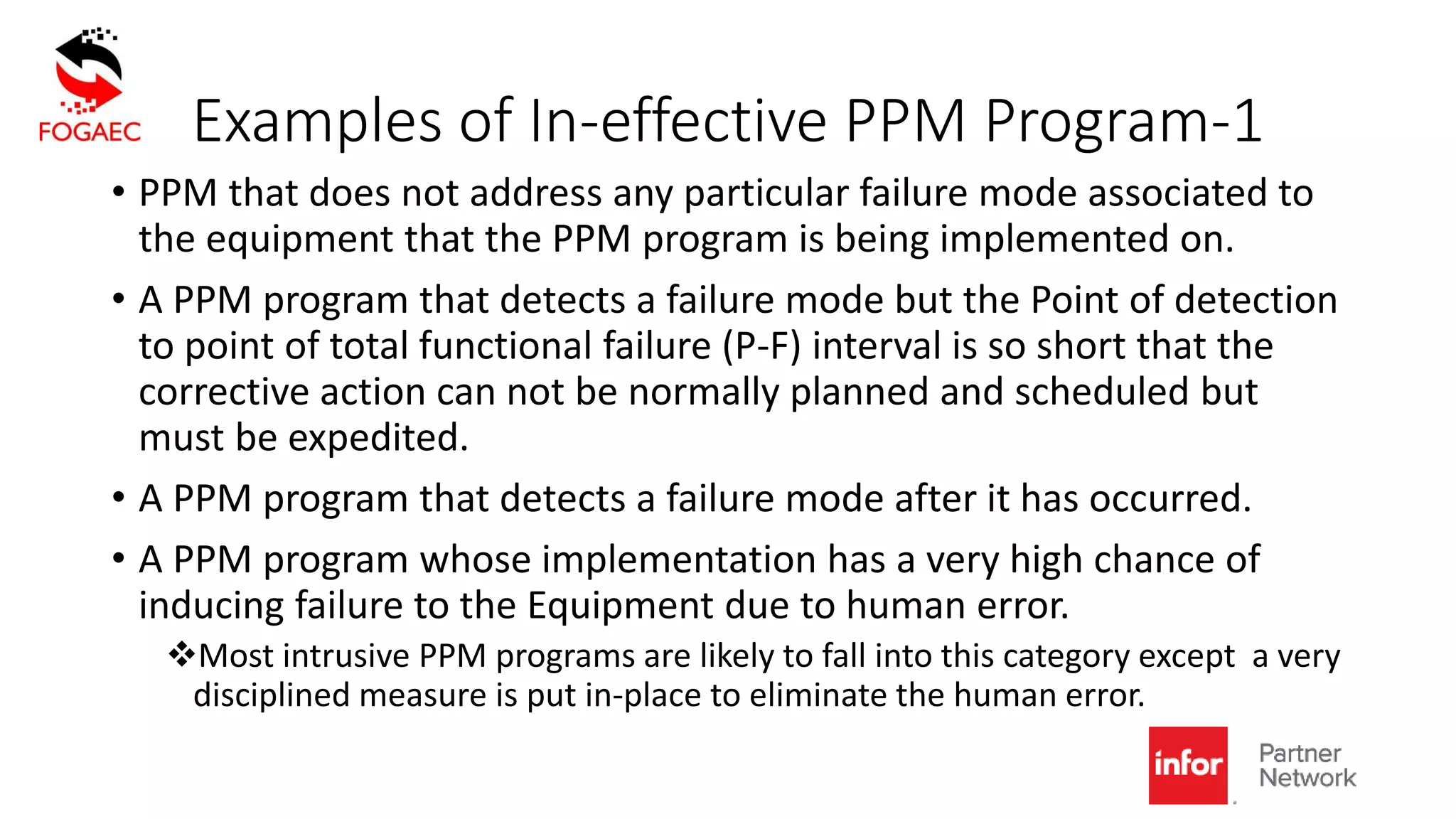 Examples of In-effective PPM Program-1
• PPM that does not address any particular failure mode associated to
the equipment that the PPM program is being implemented on.
• A PPM program that detects a failure mode but the Point of detection
to point of total functional failure (P-F) interval is so short that the
corrective action can not be normally planned and scheduled but
must be expedited.
• A PPM program that detects a failure mode after it has occurred.
• A PPM program whose implementation has a very high chance of
inducing failure to the Equipment due to human error.
Most intrusive PPM programs are likely to fall into this category except a very
disciplined measure is put in-place to eliminate the human error.
 