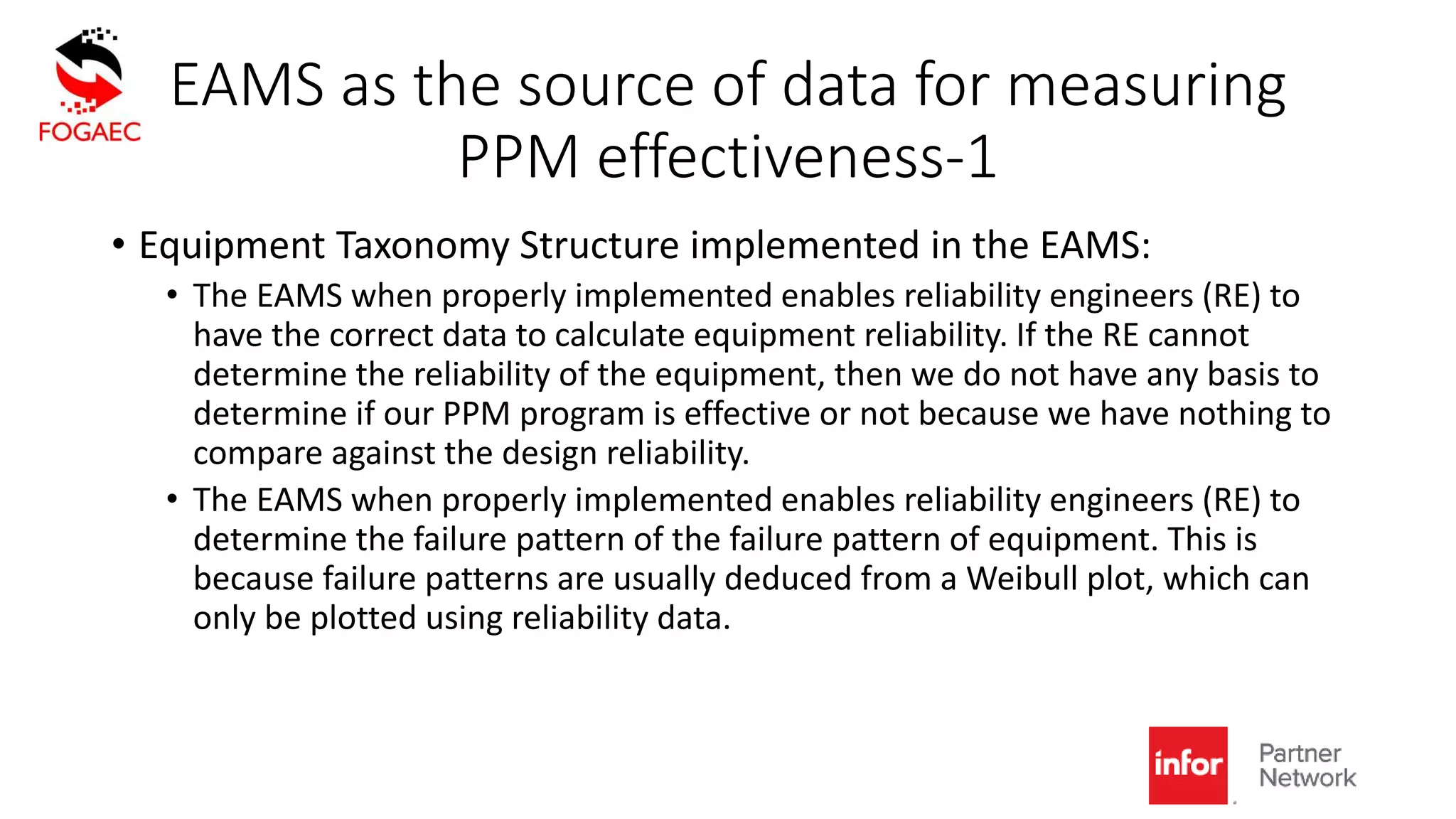 EAMS as the source of data for measuring
PPM effectiveness-1
• Equipment Taxonomy Structure implemented in the EAMS:
• The EAMS when properly implemented enables reliability engineers (RE) to
have the correct data to calculate equipment reliability. If the RE cannot
determine the reliability of the equipment, then we do not have any basis to
determine if our PPM program is effective or not because we have nothing to
compare against the design reliability.
• The EAMS when properly implemented enables reliability engineers (RE) to
determine the failure pattern of the failure pattern of equipment. This is
because failure patterns are usually deduced from a Weibull plot, which can
only be plotted using reliability data.
 