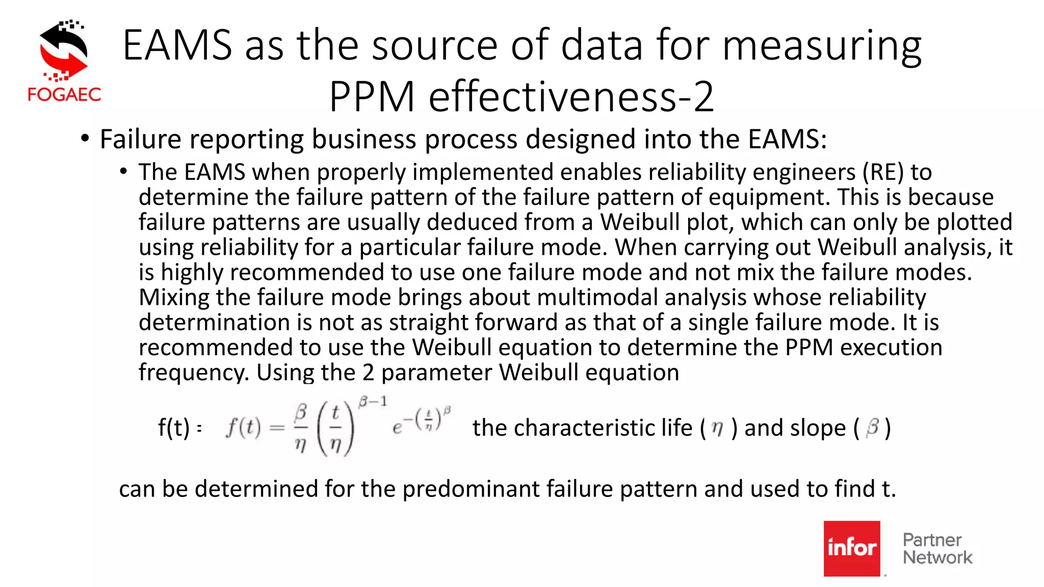 EAMS as the source of data for measuring
PPM effectiveness-2
• Failure reporting business process designed into the EAMS:
• The EAMS when properly implemented enables reliability engineers (RE) to
determine the failure pattern of the failure pattern of equipment. This is because
failure patterns are usually deduced from a Weibull plot, which can only be plotted
using reliability for a particular failure mode. When carrying out Weibull analysis, it
is highly recommended to use one failure mode and not mix the failure modes.
Mixing the failure mode brings about multimodal analysis whose reliability
determination is not as straight forward as that of a single failure mode. It is
recommended to use the Weibull equation to determine the PPM execution
frequency. Using the 2 parameter Weibull equation
f(t) = the characteristic life ( ) and slope ( )
can be determined for the predominant failure pattern and used to find t.
 